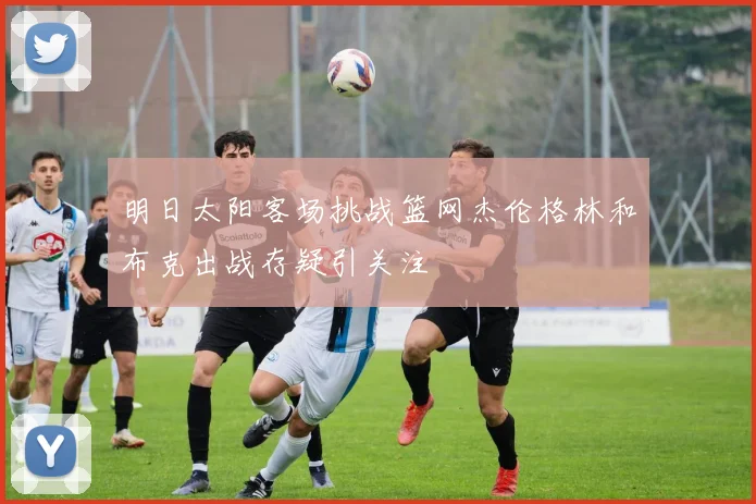 明日太阳客场挑战篮网杰伦格林和布克出战存疑引关注